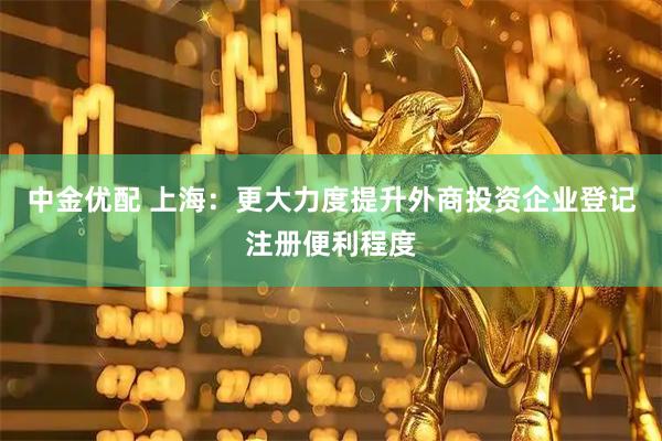 中金优配 上海：更大力度提升外商投资企业登记注册便利程度
