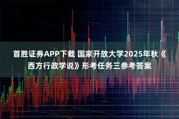 首胜证券APP下载 国家开放大学2025年秋《西方行政学说》形考任务三参考答案