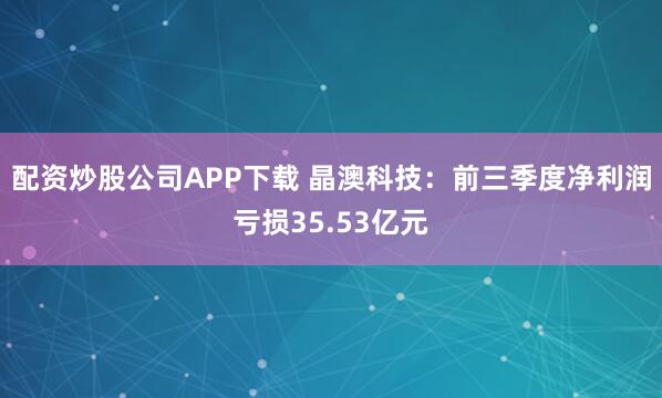 配资炒股公司APP下载 晶澳科技：前三季度净利润亏损35.53亿元
