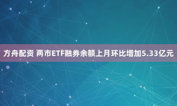 方舟配资 两市ETF融券余额上月环比增加5.33亿元