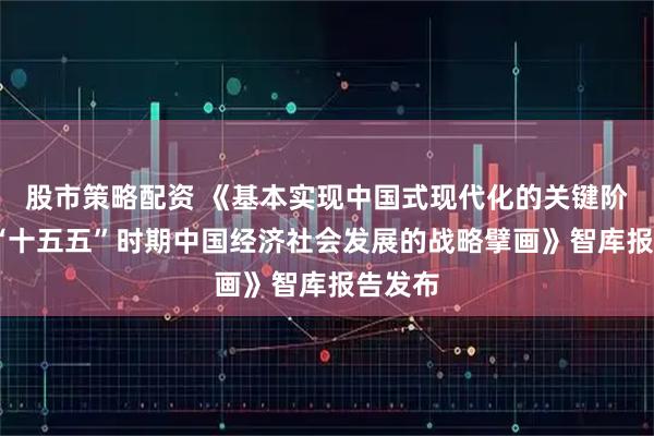 股市策略配资 《基本实现中国式现代化的关键阶段——“十五五”时期中国经济社会发展的战略擘画》智库报告发布
