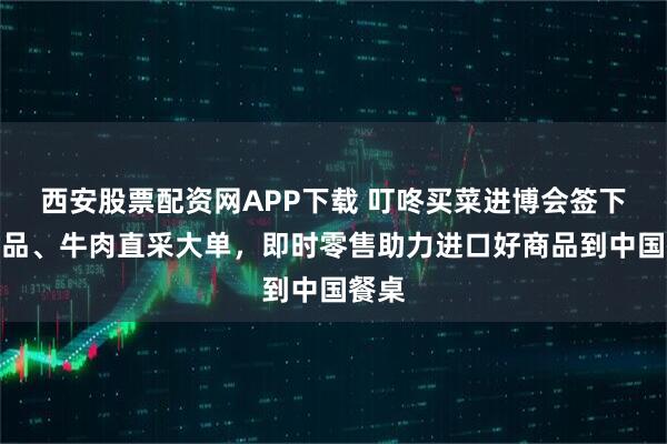西安股票配资网APP下载 叮咚买菜进博会签下乳制品、牛肉直采大单，即时零售助力进口好商品到中国餐桌