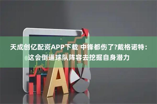 天成创亿配资APP下载 中锋都伤了?戴格诺特：这会倒逼球队阵容去挖掘自身潜力
