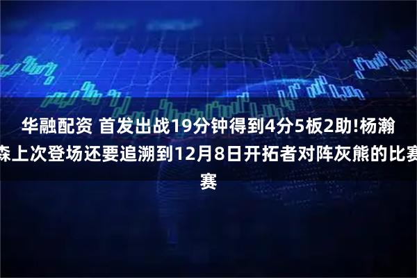 华融配资 首发出战19分钟得到4分5板2助!杨瀚森上次登场还要追溯到12月8日开拓者对阵灰熊的比赛