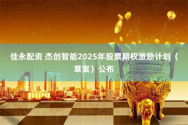 佳永配资 杰创智能2025年股票期权激励计划（草案）公布