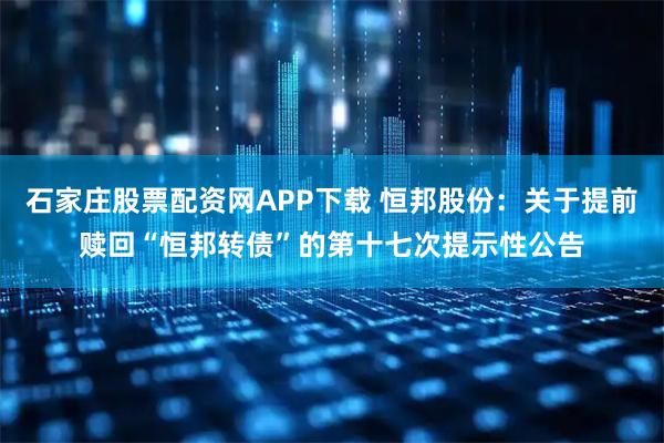 石家庄股票配资网APP下载 恒邦股份：关于提前赎回“恒邦转债”的第十七次提示性公告