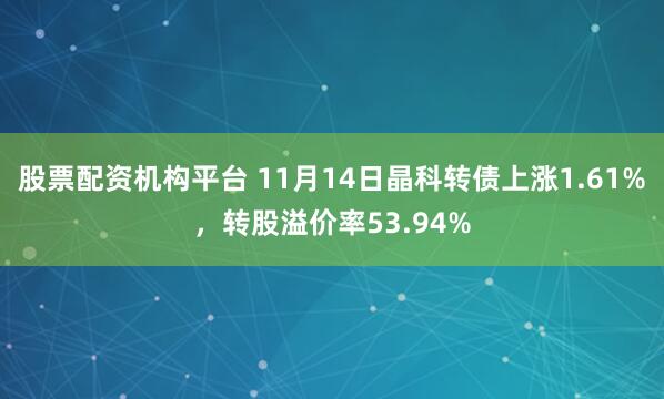 股票配资机构平台 11月14日晶科转债上涨1.61%，转股溢价率53.94%