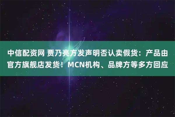 中信配资网 贾乃亮方发声明否认卖假货：产品由官方旗舰店发货！MCN机构、品牌方等多方回应