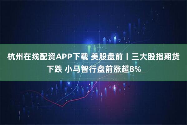 杭州在线配资APP下载 美股盘前丨三大股指期货下跌 小马智行盘前涨超8%