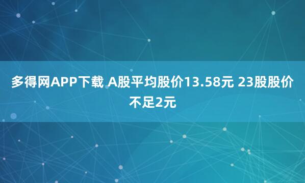 多得网APP下载 A股平均股价13.58元 23股股价不足2元