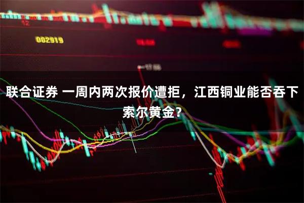 联合证券 一周内两次报价遭拒，江西铜业能否吞下索尔黄金？