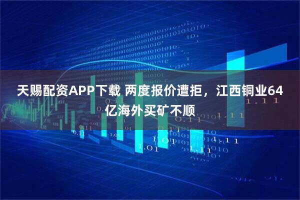 天赐配资APP下载 两度报价遭拒，江西铜业64亿海外买矿不顺