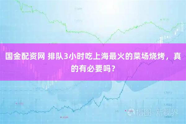 国金配资网 排队3小时吃上海最火的菜场烧烤，真的有必要吗？