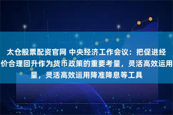 太仓股票配资官网 中央经济工作会议：把促进经济稳定增长、物价合理回升作为货币政策的重要考量，灵活高效运用降准降息等工具