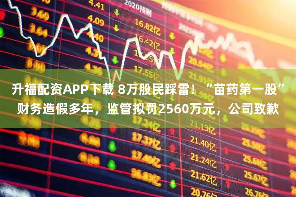 升福配资APP下载 8万股民踩雷！“苗药第一股”财务造假多年，监管拟罚2560万元，公司致歉