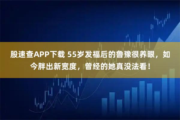 股速查APP下载 55岁发福后的鲁豫很养眼，如今胖出新宽度，曾经的她真没法看！