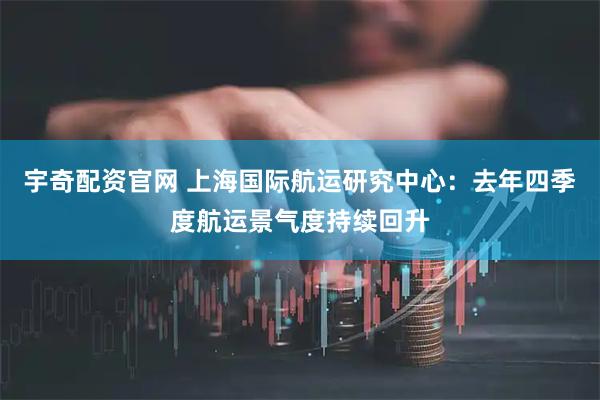宇奇配资官网 上海国际航运研究中心：去年四季度航运景气度持续回升