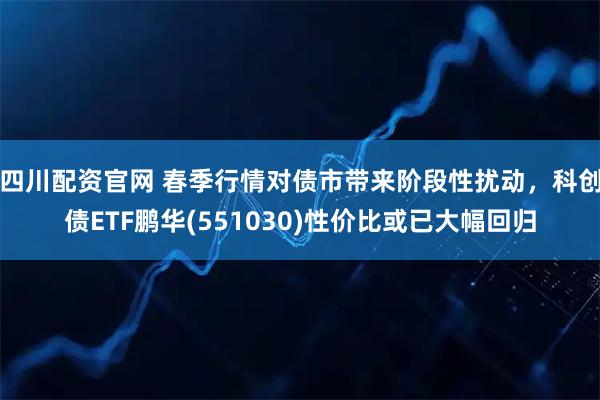 四川配资官网 春季行情对债市带来阶段性扰动,科创债ETF鹏华(551030)性价比或已大幅回归