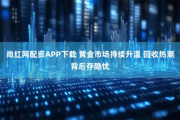 尚红网配资APP下载 黄金市场持续升温 回收热潮背后存隐忧