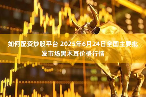 如何配资炒股平台 2025年6月24日全国主要批发市场黑木耳价格行情