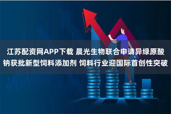 江苏配资网APP下载 晨光生物联合申请异绿原酸钠获批新型饲料添加剂 饲料行业迎国际首创性突破