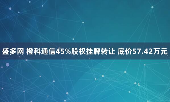 盛多网 橙科通信45%股权挂牌转让 底价57.42万元