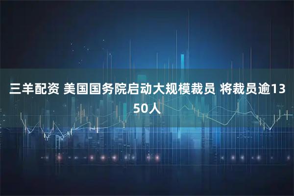 三羊配资 美国国务院启动大规模裁员 将裁员逾1350人