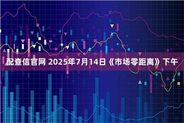 配查信官网 2025年7月14日《市场零距离》下午