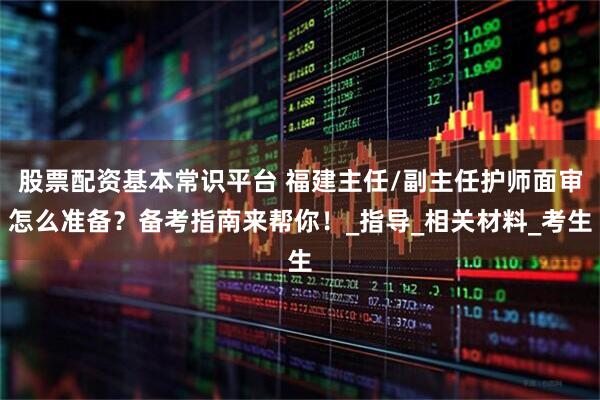 股票配资基本常识平台 福建主任/副主任护师面审怎么准备？备考指南来帮你！_指导_相关材料_考生