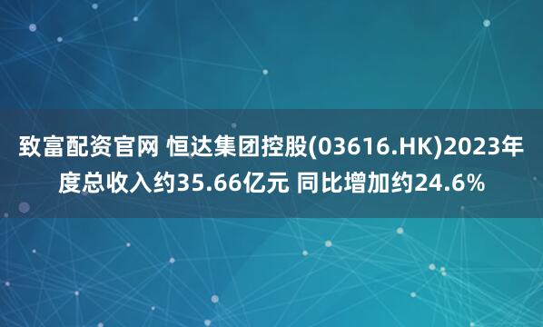 致富配资官网 恒达集团控股(03616.HK)2023年度总收入约35.66亿元 同比增加约24.6%