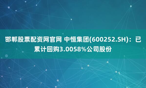 邯郸股票配资网官网 中恒集团(600252.SH):已累计回购3.0058%公司股份