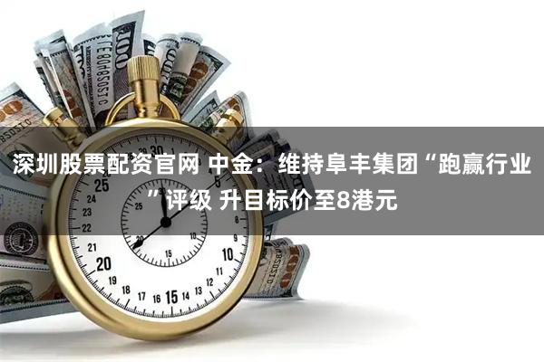 深圳股票配资官网 中金：维持阜丰集团“跑赢行业”评级 升目标价至8港元