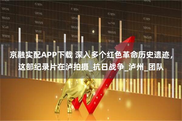 京融实配APP下载 深入多个红色革命历史遗迹，这部纪录片在泸拍摄_抗日战争_泸州_团队