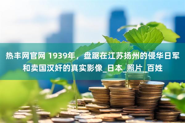 热丰网官网 1939年，盘踞在江苏扬州的侵华日军和卖国汉奸的真实影像_日本_照片_百姓