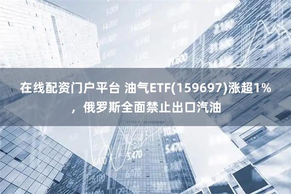 在线配资门户平台 油气ETF(159697)涨超1%，俄罗斯全面禁止出口汽油