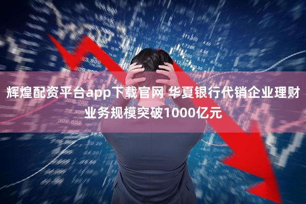 辉煌配资平台app下载官网 华夏银行代销企业理财业务规模突破1000亿元