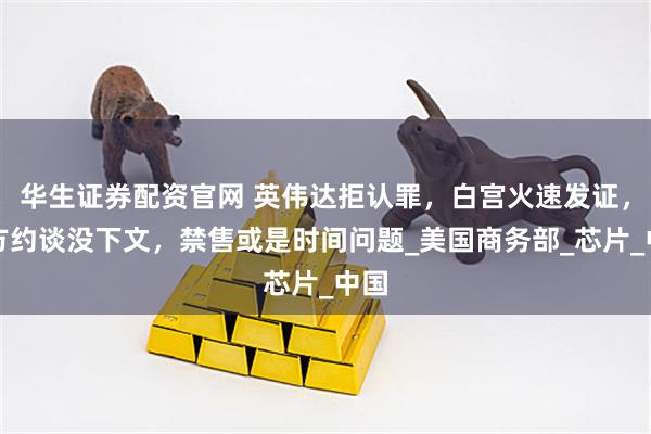 华生证券配资官网 英伟达拒认罪，白宫火速发证，中方约谈没下文，禁售或是时间问题_美国商务部_芯片_中国