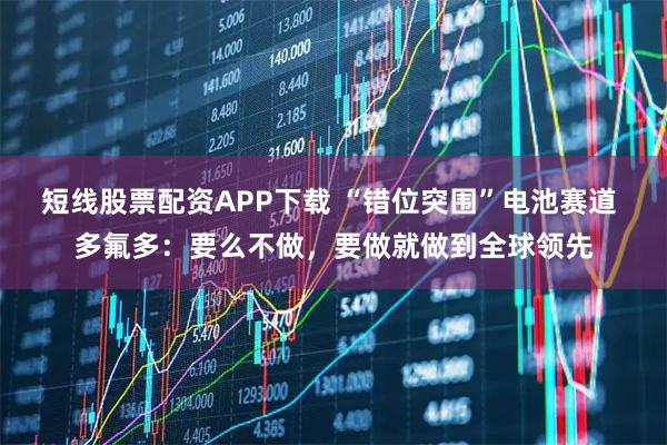 短线股票配资APP下载 “错位突围”电池赛道 多氟多：要么不做，要做就做到全球领先