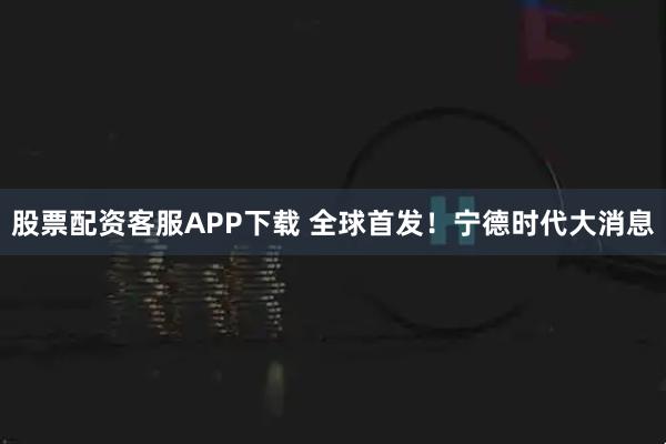 股票配资客服APP下载 全球首发！宁德时代大消息